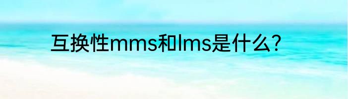 互换性mms和lms是什么？