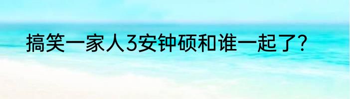 搞笑一家人3安钟硕和谁一起了？