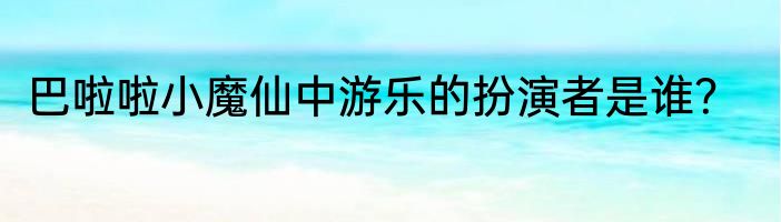 巴啦啦小魔仙中游乐的扮演者是谁？