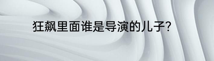 狂飙里面谁是导演的儿子？