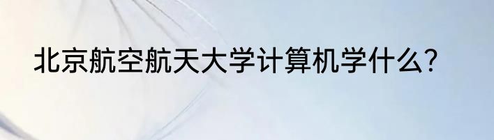 北京航空航天大学计算机学什么？