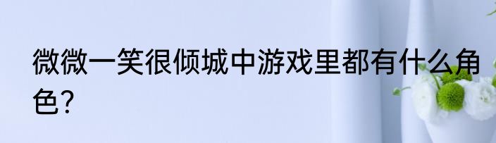 微微一笑很倾城中游戏里都有什么角色？