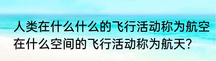 人类在什么什么的飞行活动称为航空在什么空间的飞行活动称为航天？