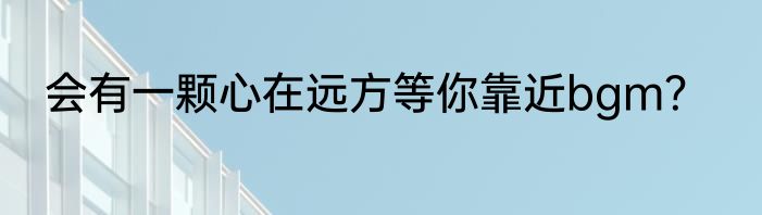 会有一颗心在远方等你靠近bgm？