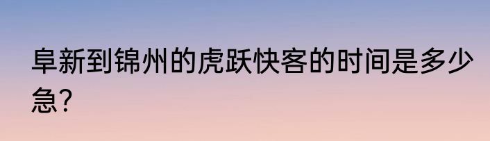 阜新到锦州的虎跃快客的时间是多少急？