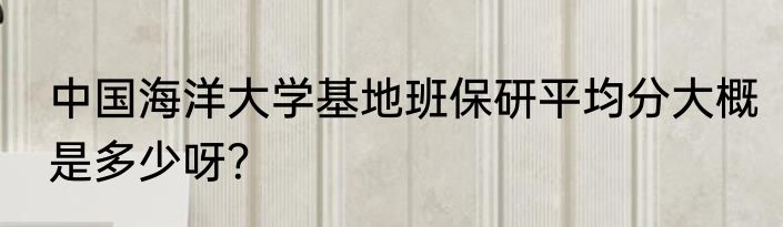 中国海洋大学基地班保研平均分大概是多少呀？
