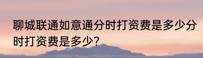 聊城联通如意通分时打资费是多少分时打资费是多少？