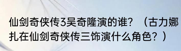 仙剑奇侠传3吴奇隆演的谁？（古力娜扎在仙剑奇侠传三饰演什么角色？）