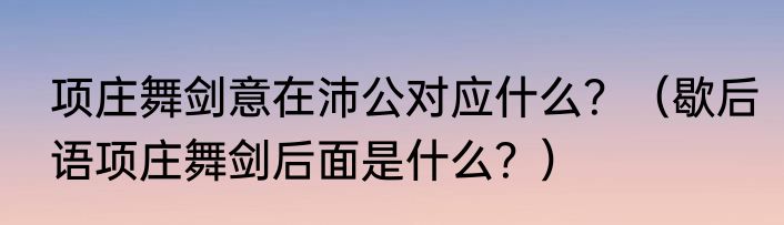 项庄舞剑意在沛公对应什么？（歇后语项庄舞剑后面是什么？）