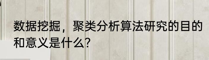 数据挖掘，聚类分析算法研究的目的和意义是什么？