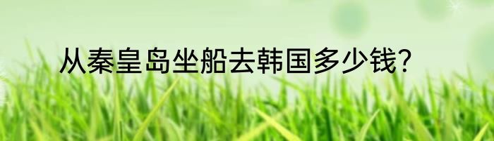 从秦皇岛坐船去韩国多少钱？