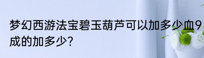 梦幻西游法宝碧玉葫芦可以加多少血9成的加多少？