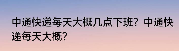 中通快递每天大概几点下班？中通快递每天大概？