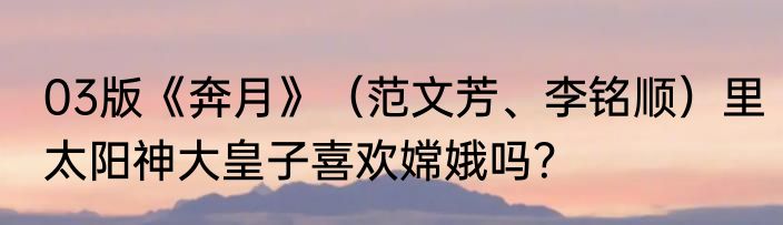 03版《奔月》（范文芳、李铭顺）里太阳神大皇子喜欢嫦娥吗？