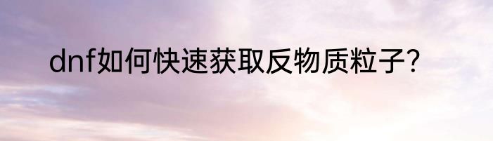 dnf如何快速获取反物质粒子？