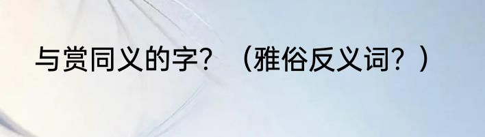与赏同义的字？（雅俗反义词？）