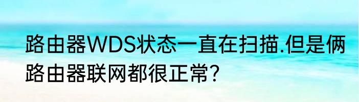 路由器WDS状态一直在扫描.但是俩路由器联网都很正常？