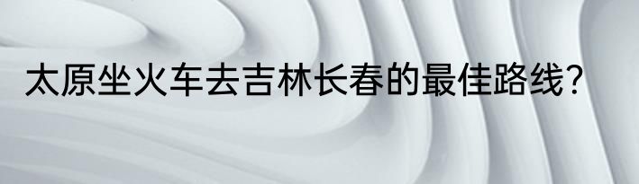 太原坐火车去吉林长春的最佳路线？