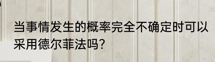 当事情发生的概率完全不确定时可以采用德尔菲法吗？