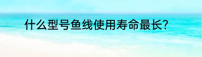 什么型号鱼线使用寿命最长？