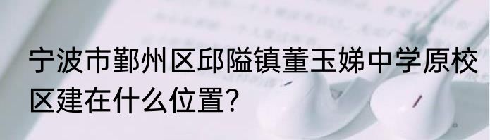 宁波市鄞州区邱隘镇董玉娣中学原校区建在什么位置？