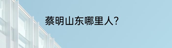 蔡明山东哪里人？