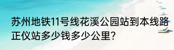 苏州地铁11号线花溪公园站到本线路正仪站多少钱多少公里?