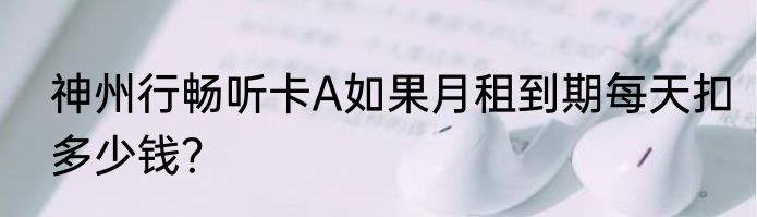 神州行畅听卡A如果月租到期每天扣多少钱？