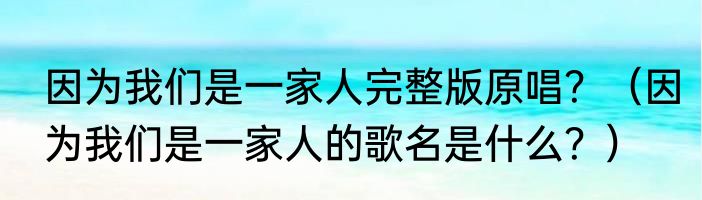 因为我们是一家人完整版原唱？（因为我们是一家人的歌名是什么？）
