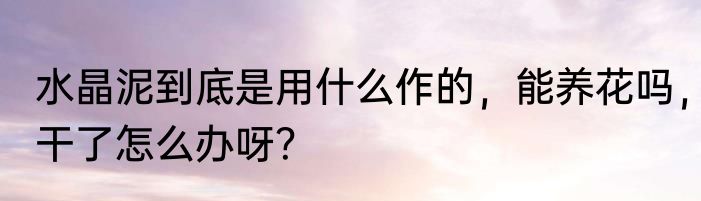水晶泥到底是用什么作的，能养花吗，干了怎么办呀？