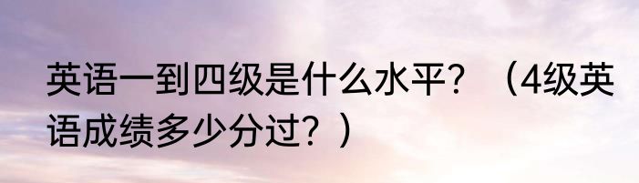 英语一到四级是什么水平？（4级英语成绩多少分过？）