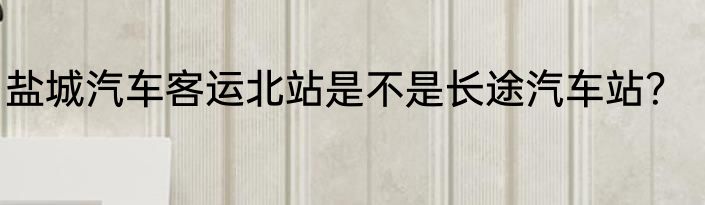 盐城汽车客运北站是不是长途汽车站？