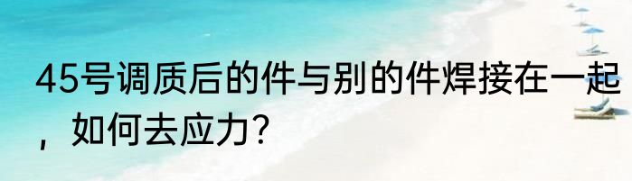 45号调质后的件与别的件焊接在一起，如何去应力？
