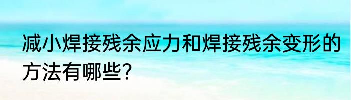 减小焊接残余应力和焊接残余变形的方法有哪些？