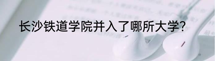 长沙铁道学院并入了哪所大学？