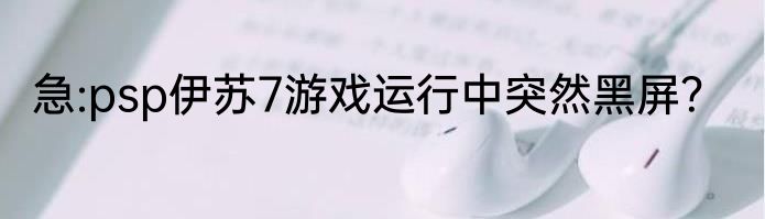 急:psp伊苏7游戏运行中突然黑屏？