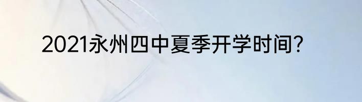 2021永州四中夏季开学时间？