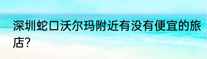 深圳蛇口沃尔玛附近有没有便宜的旅店？