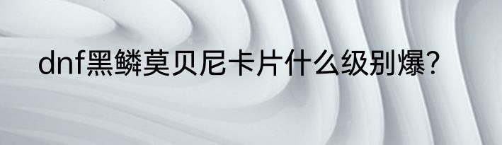 dnf黑鳞莫贝尼卡片什么级别爆？