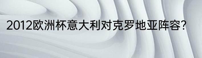 2012欧洲杯意大利对克罗地亚阵容？