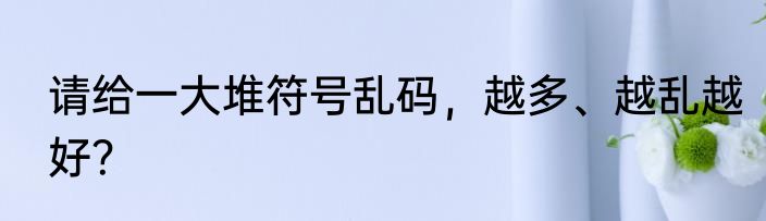 请给一大堆符号乱码，越多、越乱越好？