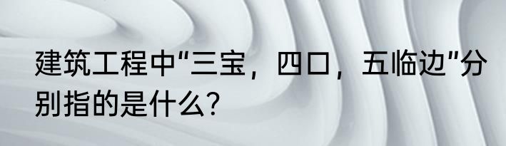 建筑工程中“三宝，四口，五临边”分别指的是什么？