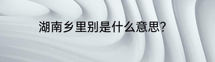 湖南乡里别是什么意思？