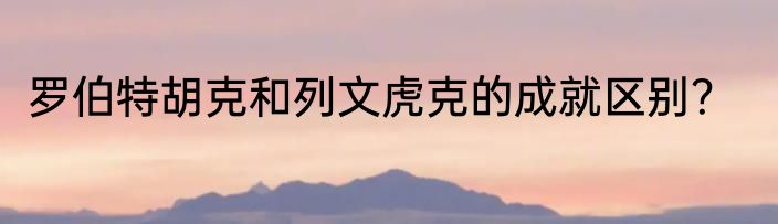 罗伯特胡克和列文虎克的成就区别？