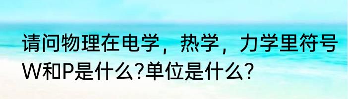 请问物理在电学，热学，力学里符号W和P是什么?单位是什么？