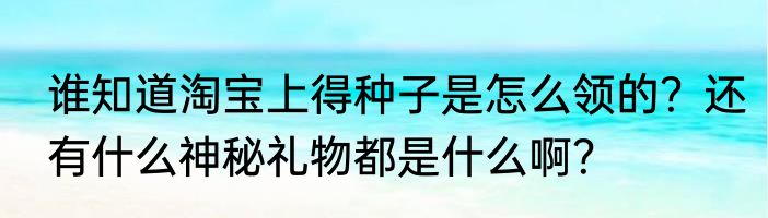 谁知道淘宝上得种子是怎么领的？还有什么神秘礼物都是什么啊？