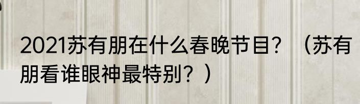 2021苏有朋在什么春晚节目？（苏有朋看谁眼神最特别？）