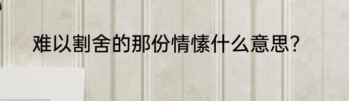 难以割舍的那份情愫什么意思?