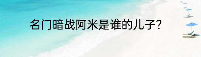 名门暗战阿米是谁的儿子？