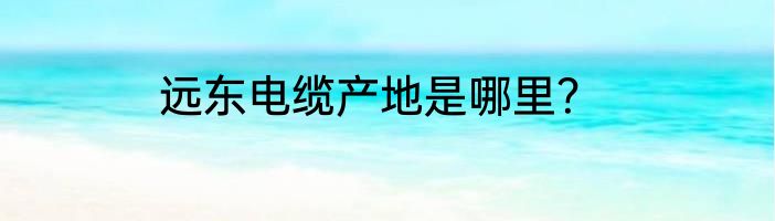 远东电缆产地是哪里？